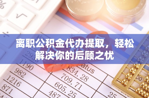横峰离职公积金代办提取，轻松解决你的后顾之忧