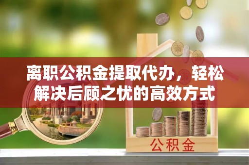 横峰离职公积金提取代办，轻松解决后顾之忧的高效方式