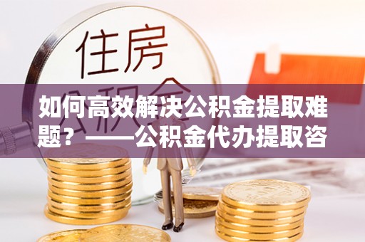 横峰如何高效解决公积金提取难题？——公积金代办提取咨询服务全解析