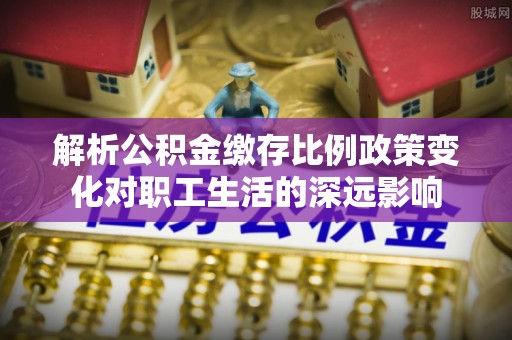 横峰解析公积金缴存比例政策变化对职工生活的深远影响