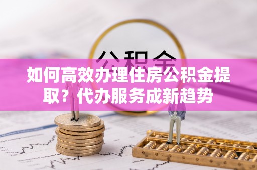 横峰如何高效办理住房公积金提取？代办服务成新趋势