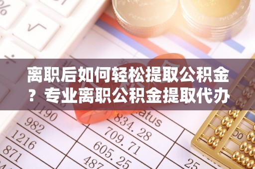 横峰离职后如何轻松提取公积金？专业离职公积金提取代办服务指南
