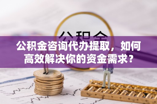 横峰公积金咨询代办提取，如何高效解决你的资金需求？