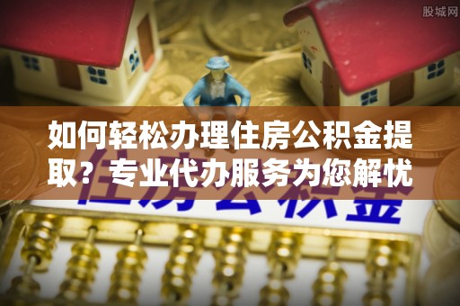 横峰如何轻松办理住房公积金提取？专业代办服务为您解忧