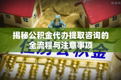 横峰揭秘公积金代办提取咨询的全流程与注意事项