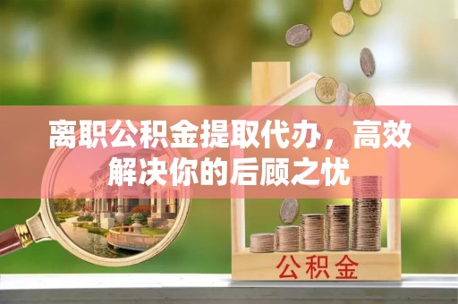 横峰离职公积金提取代办，高效解决你的后顾之忧