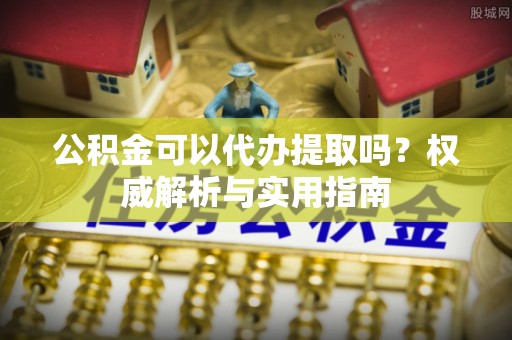 横峰公积金可以代办提取吗？权威解析与实用指南
