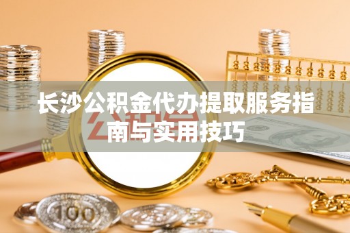 横峰长沙公积金代办提取服务指南与实用技巧