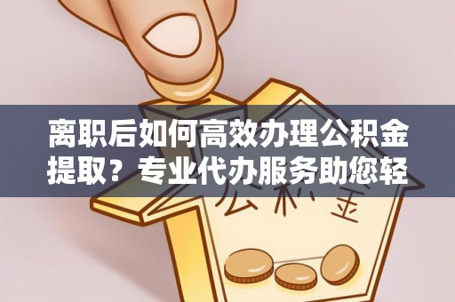 横峰离职后如何高效办理公积金提取？专业代办服务助您轻松搞定