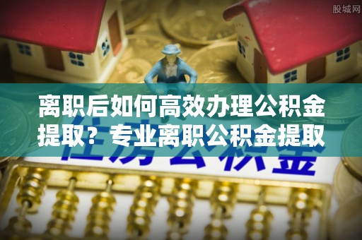 横峰离职后如何高效办理公积金提取？专业离职公积金提取代办服务指南