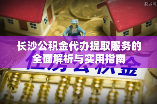 横峰长沙公积金代办提取服务的全面解析与实用指南