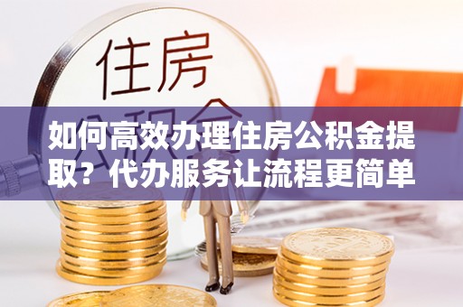 横峰如何高效办理住房公积金提取？代办服务让流程更简单