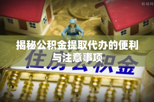 横峰揭秘公积金提取代办的便利与注意事项