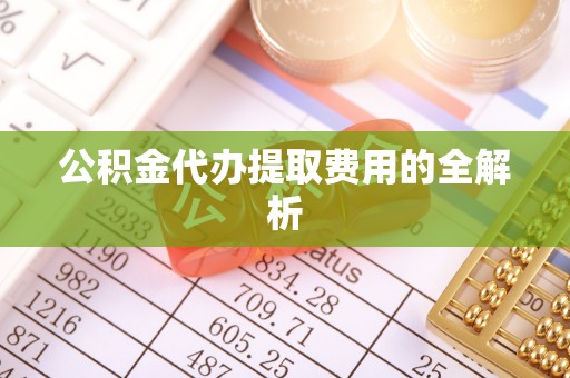 横峰公积金代办提取费用的全解析